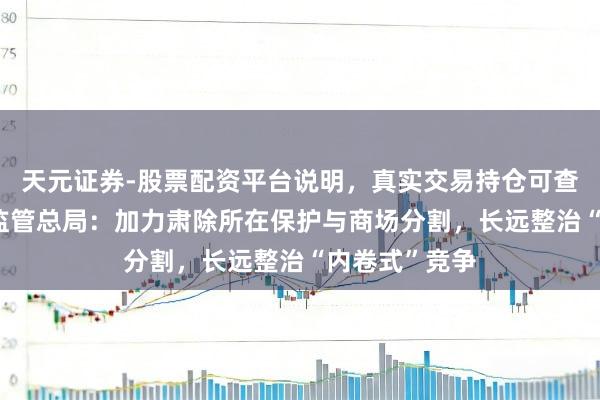 天元证券-股票配资平台说明，真实交易持仓可查更放心 商场监管总局：加力肃除所在保护与商场分割，长远整治“内卷式”竞争