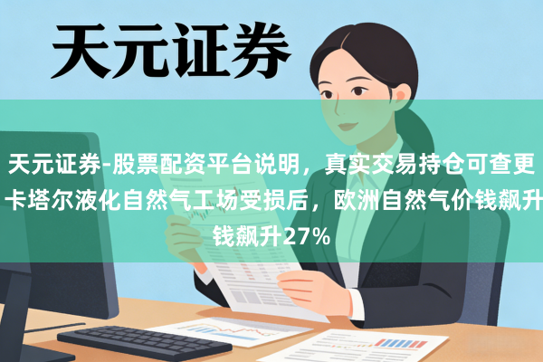 天元证券-股票配资平台说明，真实交易持仓可查更放心 卡塔尔液化自然气工场受损后，欧洲自然气价钱飙升27%