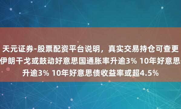 天元证券-股票配资平台说明，真实交易持仓可查更放心 不雅点综述：伊朗干戈或鼓动好意思国通胀率升逾3% 10年好意思债收益率或超4.5%