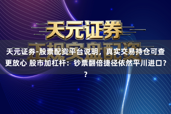 天元证券-股票配资平台说明，真实交易持仓可查更放心 股市加杠杆：钞票翻倍捷径依然平川进口？