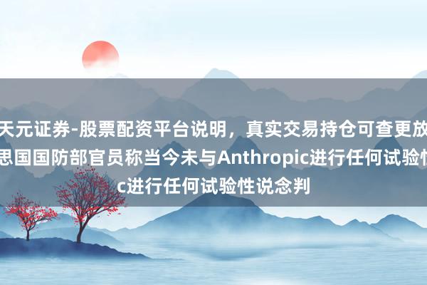 天元证券-股票配资平台说明，真实交易持仓可查更放心 好意思国国防部官员称当今未与Anthropic进行任何试验性说念判