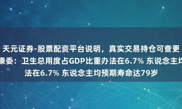 天元证券-股票配资平台说明，真实交易持仓可查更放心 国度卫生健康委：卫生总用度占GDP比重办法在6.7% 东说念主均预期寿命达79岁