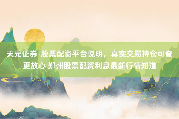 天元证券-股票配资平台说明，真实交易持仓可查更放心 郑州股票配资利息最新行情知道