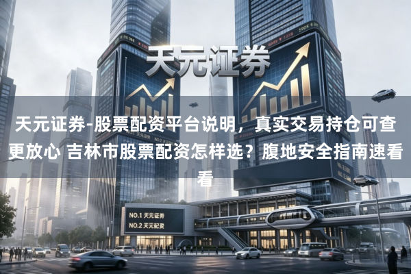 天元证券-股票配资平台说明，真实交易持仓可查更放心 吉林市股票配资怎样选？腹地安全指南速看