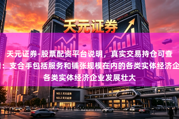 天元证券-股票配资平台说明，真实交易持仓可查更放心 吴清：支合手包括服务和铺张规模在内的各类实体经济企业发展壮大