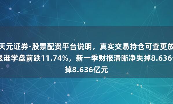 天元证券-股票配资平台说明，真实交易持仓可查更放心 跟谁学盘前跌11.74%，新一季财报清晰净失掉8.636亿元