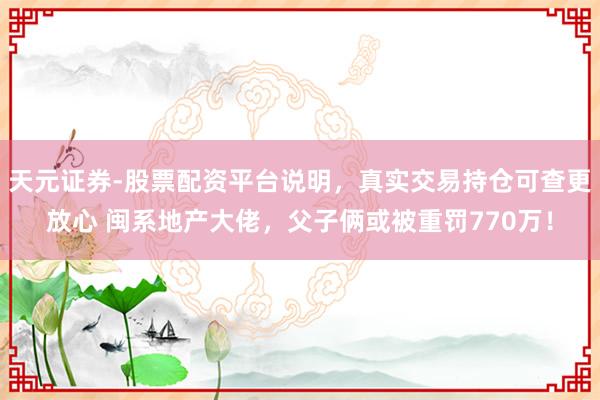 天元证券-股票配资平台说明，真实交易持仓可查更放心 闽系地产大佬，父子俩或被重罚770万！