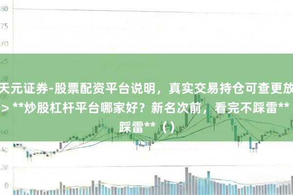 天元证券-股票配资平台说明，真实交易持仓可查更放心 > **炒股杠杆平台哪家好？新名次前，看完不踩雷**（）