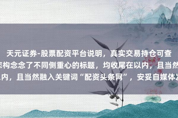 天元证券-股票配资平台说明，真实交易持仓可查更放心 好的，这里为您构念念了不同侧重心的标题，均收尾在以内，且当然融入关键词“配资头条网”，安妥自媒体发布和百度SEO：