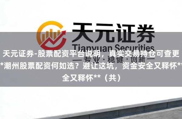 天元证券-股票配资平台说明，真实交易持仓可查更放心 **潮州股票配资何如选？避让这坑，资金安全又释怀**（共）